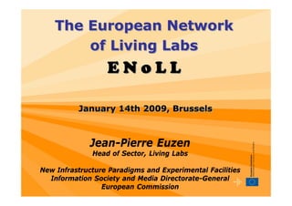 The European Network
        of Living Labs
                  ENoLL

          January 14th 2009, Brussels



             Jean-Pierre Euzen
              Head of Sector, Living Labs

New Infrastructure Paradigms and Experimental Facilities
  Information Society and Media Directorate-General
                 European Commission
 