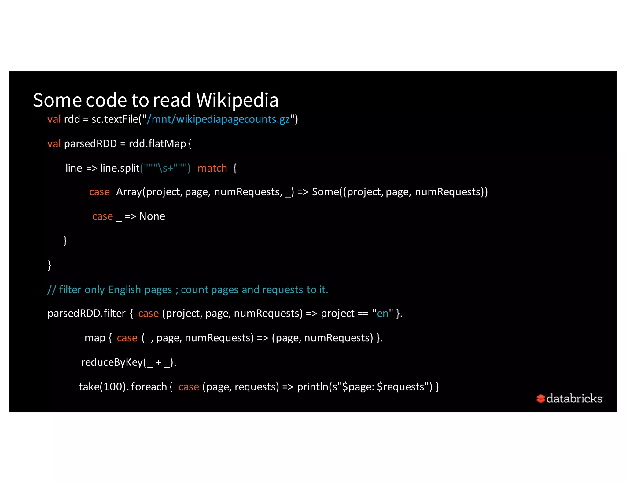 Some code toread Wikipedia val rdd	=	sc.textFile("/mnt/wikipediapagecounts.gz") val	parsedRDD	=	rdd.flatMap	{ line	=>	line.split("""s+""") match	{ case	Array(project,	page,	numRequests,	_)	=>	Some((project,	page,	numRequests)) case _	=>	None } } //	filter	only	English	pages	;	count	pages	and	requests	to	it. parsedRDD.filter	{ case (project,	page,	numRequests)	=>	project	==	"en"	}. map	{ case (_,	page,	numRequests)	=>	(page,	numRequests)	}. reduceByKey(_	+	_). take(100).	foreach	{ case (page,	requests)	=>	println(s"$page:	$requests")	} 