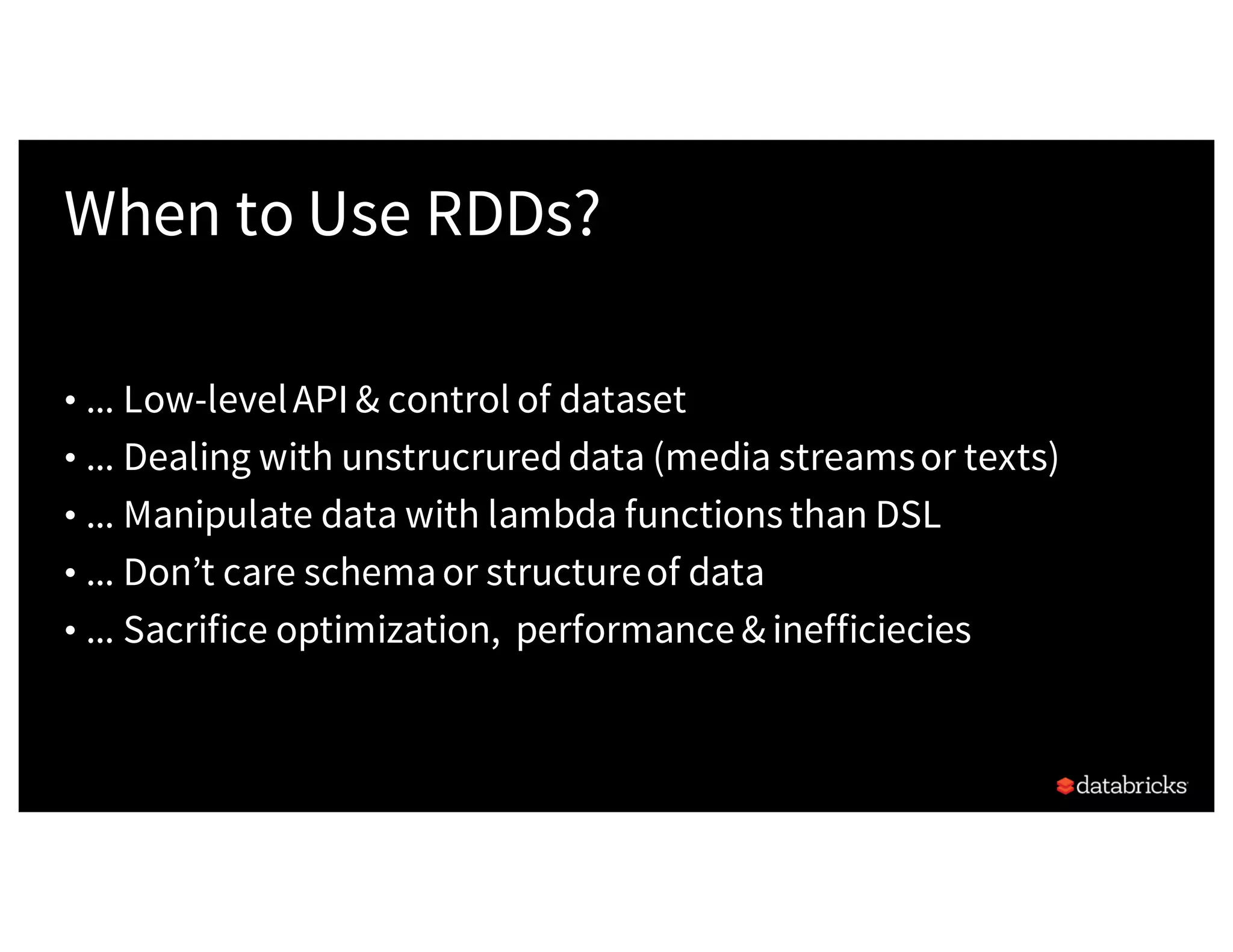 When to Use RDDs? • ... Low-levelAPI & control of dataset • ... Dealing with unstrucrureddata (media streamsor texts) • ... Manipulate data with lambda functions than DSL • ... Don’t care schemaor structureof data • ... Sacrifice optimization, performance & inefficiecies 