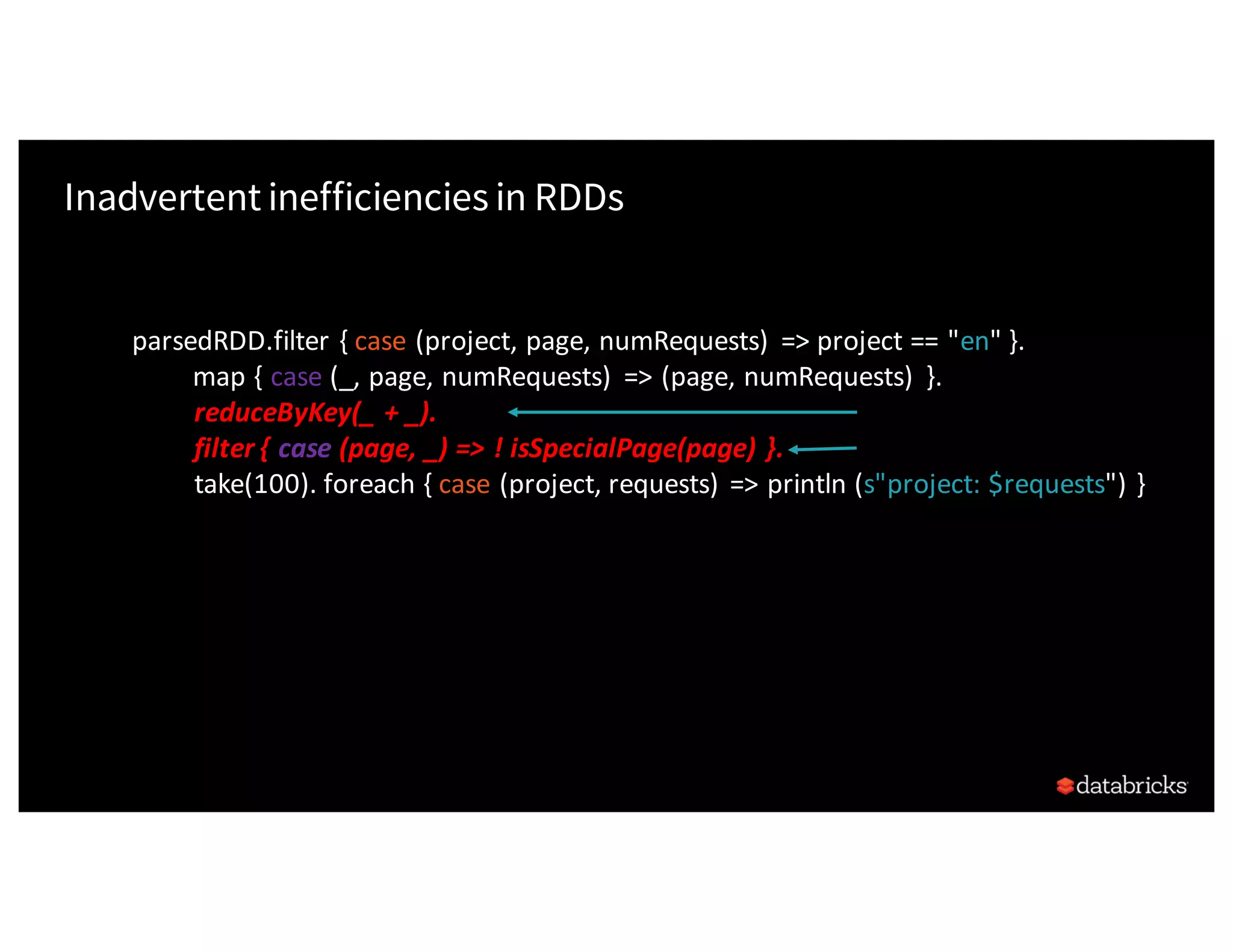 Inadvertent inefficiencies in RDDs parsedRDD.filter	{	case (project,	page,	numRequests) =>	project	==	"en"	}. map	{	case (_,	page,	numRequests) =>	(page,	numRequests) }. reduceByKey(_	+	_). filter	{	case (page,	_)	=>	!	isSpecialPage(page)	}. take(100). foreach	{	case	(project,	requests)	=>	println	(s"project:	$requests")	} 