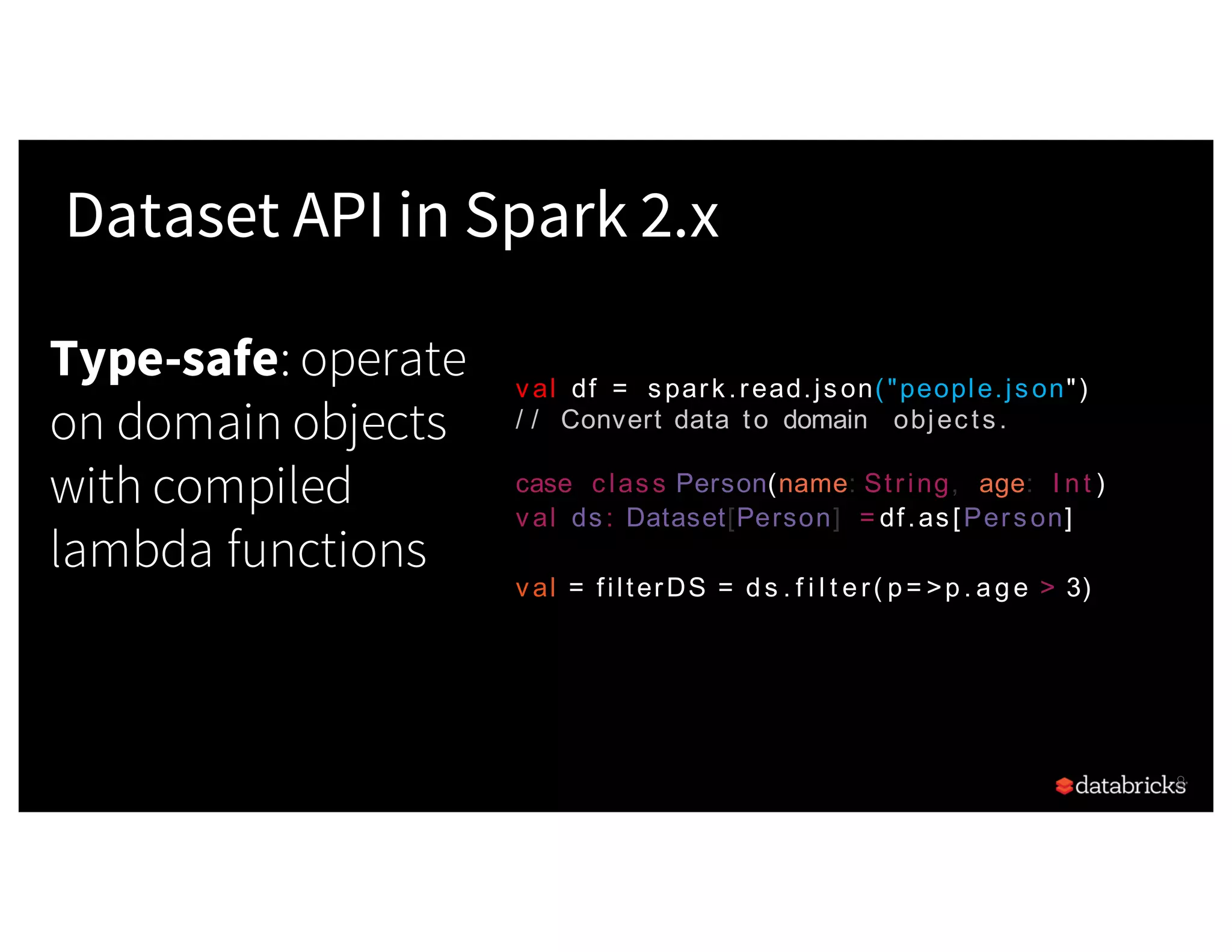 Type-safe: operate on domain objects with compiled lambda functions 8 Dataset API in Spark 2.x val df = spark.read.json("people.json") / / Convert data to domain objects. case class Person(name: String, age: I nt ) val ds: Dataset[Person] = df.as[Person] val = filterDS = ds . f i l t er( p= >p. age > 3) 