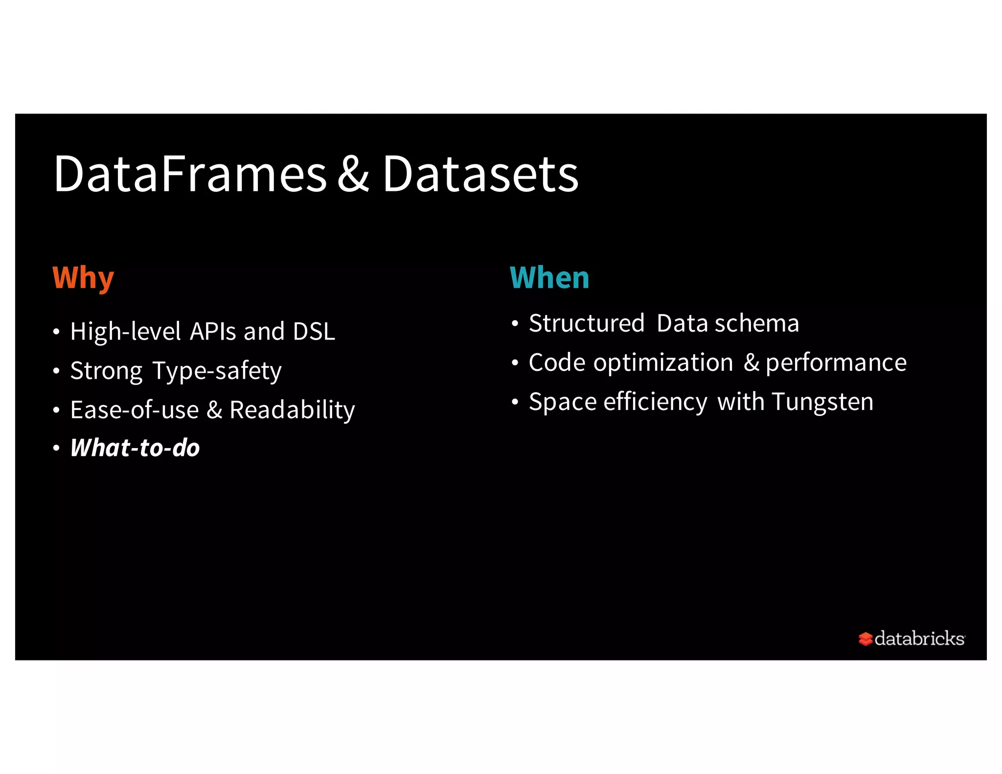 Why When DataFrames & Datasets • Structured Data schema • Code optimization & performance • Space efficiency with Tungsten • High-level APIs and DSL • Strong Type-safety • Ease-of-use & Readability • What-to-do 