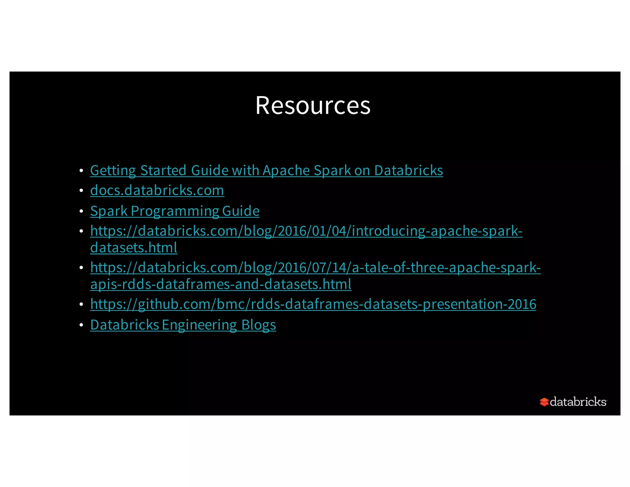 Resources • Getting Started Guide with Apache Spark on Databricks • docs.databricks.com • Spark Programming Guide • https://databricks.com/blog/2016/01/04/introducing-apache-spark- datasets.html • https://databricks.com/blog/2016/07/14/a-tale-of-three-apache-spark- apis-rdds-dataframes-and-datasets.html • https://github.com/bmc/rdds-dataframes-datasets-presentation-2016 • Databricks Engineering Blogs 