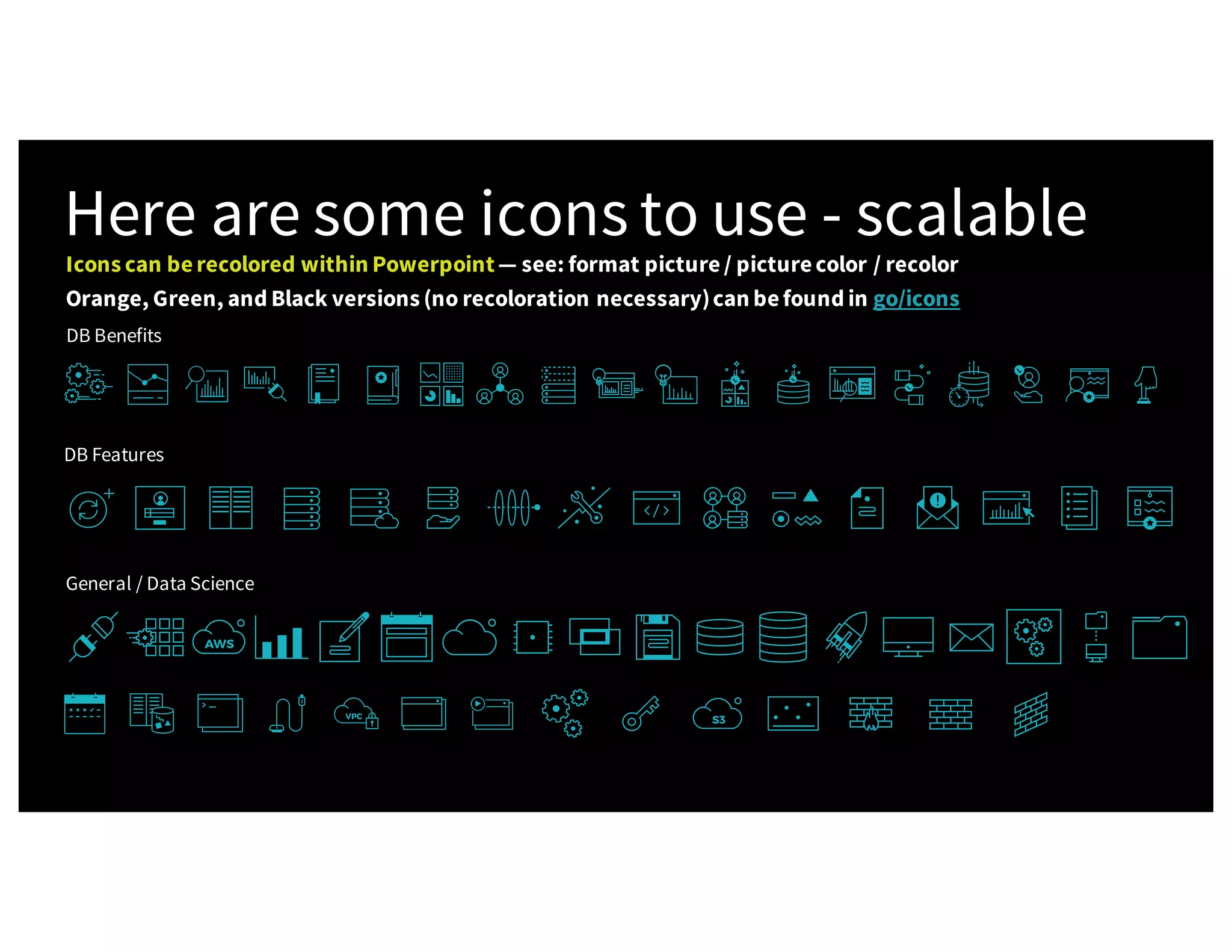 Here are some icons to use - scalable DB Benefits DB Features General / Data Science Icons can berecolored within Powerpoint — see: format picture/ picturecolor / recolor Orange, Green, and Black versions (no recoloration necessary)can befound in go/icons 