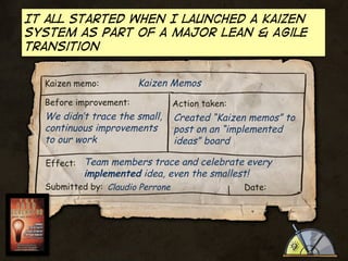 It all started when I launched a kaizen
system as part of a major Lean & Agile
transition
Kaizen memo:

Kaizen Memos

Before improvement:

We didn’t trace the small,
continuous improvements
to our work

Action taken:

Created “Kaizen memos” to
post on an “implemented
ideas” board

Effect: Team members trace and celebrate every

implemented idea, even the smallest!

Submitted by: Claudio Perrone

Date:

 