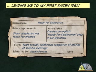 ... leading me to my first kaizen idea!

Kaizen memo:

Ready for Celebration

Before improvement:

Story completion was
taken for granted

Action taken:

Created an explicit
“Ready for Celebration” step
in our workflow

Effect: Team proudly celebrates completion of stories

at standup meetings

Submitted by: Claudio Perrone

Date:

 