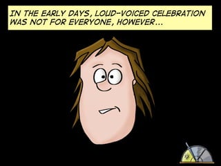 In the early days, loud-voiced celebration
was not for everyone, however...

 