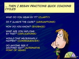 … Then I began practicing quick coaching
cycles
What do you mean by it? (Clarity)
Is it always the case? (Assumptions)
How do you know? (Evidence)
What are you implying
by that? (Implications)
Would that necessarily
happen? (consequences)
Do anyone see it
another way? (Alternative
Point of views)
	
  	
  

 