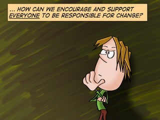 ... How can we encourage and support
everyone to be responsible for change?

 