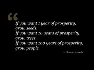 “

If you want 1 year of prosperity,
grow seeds.
If you want 10 years of prosperity,
grow trees.
If you want 100 years of prosperity,
grow people.
-- Chinese proverb

 