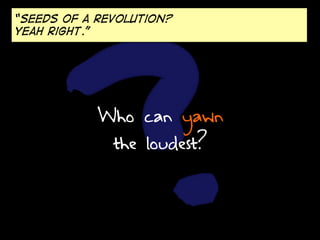 “Seeds of a revolution?
Yeah right.”

Who can yawn
the loudest?

 