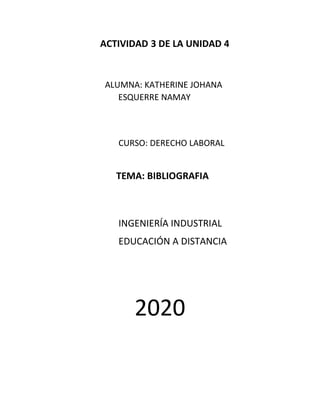 ACTIVIDAD 3 DE LA UNIDAD 4
ALUMNA: KATHERINE JOHANA
ESQUERRE NAMAY
CURSO: DERECHO LABORAL
TEMA: BIBLIOGRAFIA
INGENIERÍA INDUSTRIAL
EDUCACIÓN A DISTANCIA
2020
 