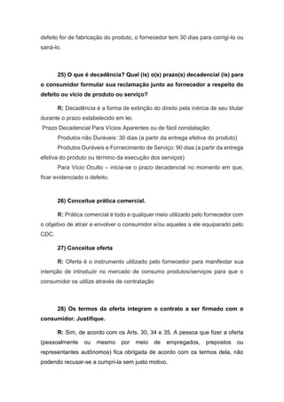 defeito for de fabricação do produto, o fornecedor tem 30 dias para corrigi-lo ou
saná-lo.
25) O que é decadência? Qual (is) o(s) prazo(s) decadencial (is) para
o consumidor formular sua reclamação junto ao fornecedor a respeito do
defeito ou vício de produto ou serviço?
R: Decadência é a forma de extinção do direito pela inércia de seu titular
durante o prazo estabelecido em lei.
Prazo Decadencial Para Vícios Aparentes ou de fácil constatação:
Produtos não Duráveis: 30 dias (a partir da entrega efetiva do produto)
Produtos Duráveis e Fornecimento de Serviço: 90 dias (a partir da entrega
efetiva do produto ou término da execução dos serviços)
Para Vício Oculto – inicia-se o prazo decadencial no momento em que,
ficar evidenciado o defeito.
26) Conceitue prática comercial.
R: Prática comercial é todo e qualquer meio utilizado pelo fornecedor com
o objetivo de atrair e envolver o consumidor e/ou aqueles a ele equiparado pelo
CDC.
27) Conceitue oferta
R: Oferta é o instrumento utilizado pelo fornecedor para manifestar sua
intenção de introduzir no mercado de consumo produtos/serviços para que o
consumidor os utilize através de contratação
28) Os termos da oferta integram o contrato a ser firmado com o
consumidor. Justifique.
R: Sim, de acordo com os Arts. 30, 34 e 35. A pessoa que fizer a oferta
(pessoalmente ou mesmo por meio de empregados, prepostos ou
representantes autônomos) fica obrigada de acordo com os termos dela, não
podendo recusar-se a cumpri-la sem justo motivo.
 