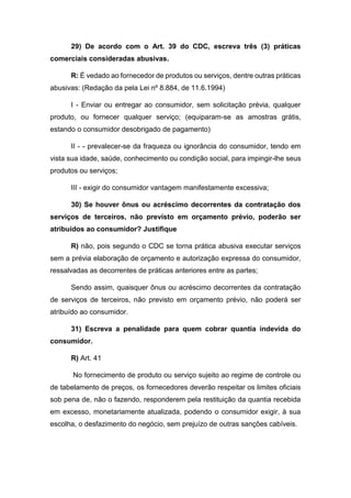 29) De acordo com o Art. 39 do CDC, escreva três (3) práticas
comerciais consideradas abusivas.
R: É vedado ao fornecedor de produtos ou serviços, dentre outras práticas
abusivas: (Redação da pela Lei nº 8.884, de 11.6.1994)
I - Enviar ou entregar ao consumidor, sem solicitação prévia, qualquer
produto, ou fornecer qualquer serviço; (equiparam-se as amostras grátis,
estando o consumidor desobrigado de pagamento)
II - - prevalecer-se da fraqueza ou ignorância do consumidor, tendo em
vista sua idade, saúde, conhecimento ou condição social, para impingir-lhe seus
produtos ou serviços;
III - exigir do consumidor vantagem manifestamente excessiva;
30) Se houver ônus ou acréscimo decorrentes da contratação dos
serviços de terceiros, não previsto em orçamento prévio, poderão ser
atribuídos ao consumidor? Justifique
R) não, pois segundo o CDC se torna prática abusiva executar serviços
sem a prévia elaboração de orçamento e autorização expressa do consumidor,
ressalvadas as decorrentes de práticas anteriores entre as partes;
Sendo assim, quaisquer ônus ou acréscimo decorrentes da contratação
de serviços de terceiros, não previsto em orçamento prévio, não poderá ser
atribuído ao consumidor.
31) Escreva a penalidade para quem cobrar quantia indevida do
consumidor.
R) Art. 41
No fornecimento de produto ou serviço sujeito ao regime de controle ou
de tabelamento de preços, os fornecedores deverão respeitar os limites oficiais
sob pena de, não o fazendo, responderem pela restituição da quantia recebida
em excesso, monetariamente atualizada, podendo o consumidor exigir, à sua
escolha, o desfazimento do negócio, sem prejuízo de outras sanções cabíveis.
 