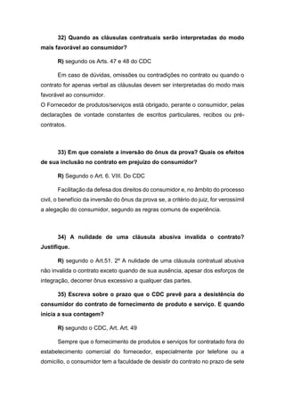 32) Quando as cláusulas contratuais serão interpretadas do modo
mais favorável ao consumidor?
R) segundo os Arts. 47 e 48 do CDC
Em caso de dúvidas, omissões ou contradições no contrato ou quando o
contrato for apenas verbal as cláusulas devem ser interpretadas do modo mais
favorável ao consumidor.
O Fornecedor de produtos/serviços está obrigado, perante o consumidor, pelas
declarações de vontade constantes de escritos particulares, recibos ou pré-
contratos.
33) Em que consiste a inversão do ônus da prova? Quais os efeitos
de sua inclusão no contrato em prejuízo do consumidor?
R) Segundo o Art. 6. VIII. Do CDC
Facilitação da defesa dos direitos do consumidor e, no âmbito do processo
civil, o benefício da inversão do ônus da prova se, a critério do juiz, for verossímil
a alegação do consumidor, segundo as regras comuns de experiência.
34) A nulidade de uma cláusula abusiva invalida o contrato?
Justifique.
R) segundo o Art.51. 2º A nulidade de uma cláusula contratual abusiva
não invalida o contrato exceto quando de sua ausência, apesar dos esforços de
integração, decorrer ônus excessivo a qualquer das partes.
35) Escreva sobre o prazo que o CDC prevê para a desistência do
consumidor do contrato de fornecimento de produto e serviço. E quando
inicia a sua contagem?
R) segundo o CDC, Art. Art. 49
Sempre que o fornecimento de produtos e serviços for contratado fora do
estabelecimento comercial do fornecedor, especialmente por telefone ou a
domicílio, o consumidor tem a faculdade de desistir do contrato no prazo de sete
 