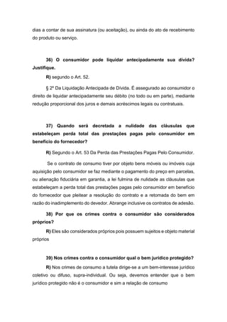 dias a contar de sua assinatura (ou aceitação), ou ainda do ato de recebimento
do produto ou serviço.
36) O consumidor pode liquidar antecipadamente sua dívida?
Justifique.
R) segundo o Art. 52.
§ 2º Da Liquidação Antecipada de Dívida. É assegurado ao consumidor o
direito de liquidar antecipadamente seu débito (no todo ou em parte), mediante
redução proporcional dos juros e demais acréscimos legais ou contratuais.
37) Quando será decretada a nulidade das cláusulas que
estabeleçam perda total das prestações pagas pelo consumidor em
benefício do fornecedor?
R) Segundo o Art. 53 Da Perda das Prestações Pagas Pelo Consumidor.
Se o contrato de consumo tiver por objeto bens móveis ou imóveis cuja
aquisição pelo consumidor se faz mediante o pagamento do preço em parcelas,
ou alienação fiduciária em garantia, a lei fulmina de nulidade as cláusulas que
estabeleçam a perda total das prestações pagas pelo consumidor em benefício
do fornecedor que pleitear a resolução do contrato e a retomada do bem em
razão do inadimplemento do devedor. Abrange inclusive os contratos de adesão.
38) Por que os crimes contra o consumidor são considerados
próprios?
R) Eles são considerados próprios pois possuem sujeitos e objeto material
próprios
39) Nos crimes contra o consumidor qual o bem jurídico protegido?
R) Nos crimes de consumo a tutela dirige-se a um bem-interesse jurídico
coletivo ou difuso, supra-individual. Ou seja, devemos entender que o bem
jurídico protegido não é o consumidor e sim a relação de consumo
 