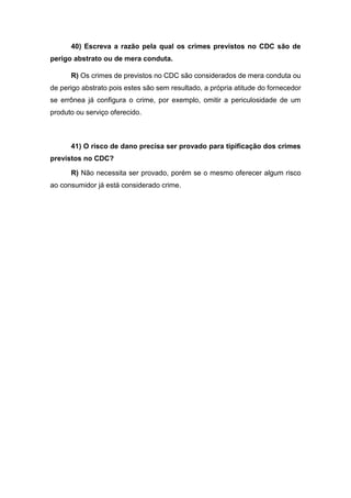 40) Escreva a razão pela qual os crimes previstos no CDC são de
perigo abstrato ou de mera conduta.
R) Os crimes de previstos no CDC são considerados de mera conduta ou
de perigo abstrato pois estes são sem resultado, a própria atitude do fornecedor
se errônea já configura o crime, por exemplo, omitir a periculosidade de um
produto ou serviço oferecido.
41) O risco de dano precisa ser provado para tipificação dos crimes
previstos no CDC?
R) Não necessita ser provado, porém se o mesmo oferecer algum risco
ao consumidor já está considerado crime.
 