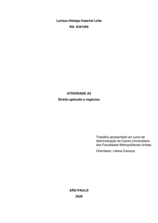 Larissa Hidalgo Imperial Leite
RA: 6341294
ATIVIVDADE A3
Direito aplicado a negócios
SÃO PAULO
2020
Trabalho apresentado ao curso de
Administração do Centro Universitário
das Faculdades Metropolitanas Unidas.
Orientador: Liliana Campos
 