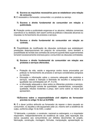 6) Escreva os requisitos necessários para se estabelecer uma relação
de consumo.
R: É necessário o fornecedor, consumidor, e o produto ou serviço.
7) Escreva o direito fundamental do consumidor em relação a
publicidade.
R: Proteção contra a publicidade enganosa e/ ou abusiva; métodos comerciais
coercitivos e/ ou desleais; bem assim contra as práticas e cláusulas abusivas ou
impostas no fornecimento de produtos e serviços.
8) Escreva o direito fundamental do consumidor em relação ao
contrato.
R: Possibilidade de modificação de cláusulas contratuais que estabeleçam
prestações desproporcionais em prejuízo do consumidor, como também a
possibilidade de revisão dos contratos de consumo quando fatos supervenientes
tornarem excessivamente onerosos para o consumidor as cláusulas contratadas.
9) Escreva o direito fundamental do consumidor em relação aos
produtos e serviços oferecidos.
R:
 Proteção da vida, saúde e segurança contra riscos provocados por
práticas no fornecimento de produtos e serviços considerados perigosos
ou nocivos;
 Educação e informação sobre o consumo adequado dos produtos e
serviços, vedada à restrição à liberdade de escolha e assegurada a
igualdade nas contratações (art. 6º, II e III);
 a informação adequada e clara sobre os diferentes produtos e serviços,
com especificação correta de quantidade, características, composição,
qualidade, tributos incidentes e preço, bem como sobre os riscos que
apresentem.
10) Escreva sobre a responsabilidade civil objetiva do fornecedor
prevista no artigo 12 da Lei 8.078/90.
R: É o dever jurídico atribuído ao fornecedor de reparar o dano causado ao
consumidor, ou àqueles a ele equiparado pela Lei, mesmo sem a existência de
culpa, conforme artigo 12 do CDC, a saber:
“O fabricante, o produtor, o construtor, nacional ou estrangeiro, e o importador
respondem, independentemente da existência de culpa, pela reparação dos
danos causados aos consumidores por defeitos decorrentes de projeto,
fabricação, construção, montagem, fórmulas, manipulação, apresentação ou
 