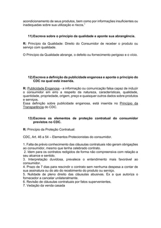 acondicionamento de seus produtos, bem como por informações insuficientes ou
inadequadas sobre sua utilização e riscos.”
11) Escreva sobre o princípio da qualidade e aponte sua abrangência.
R: Princípio da Qualidade: Direito do Consumidor de receber o produto ou
serviço com qualidade.
O Princípio da Qualidade abrange, o defeito ou fornecimento perigoso e o vício.
12) Escreva a definição da publicidade enganosa e aponte o princípio do
CDC na qual está inserida.
R: Publicidade Enganosa - a informação ou comunicação falsa capaz de induzir
o consumidor em erro a respeito da natureza, características, qualidade,
quantidade, propriedade, origem, preço e quaisquer outros dados sobre produtos
e serviços.
Essa definição sobre publicidade enganosa, está inserida no Princípio da
Transparência do CDC.
13) Escreva os elementos de proteção contratual do consumidor
previstos no CDC.
R: Princípio da Proteção Contratual:
CDC, Art. 46 a 54 – Elementos Protecionistas do consumidor.
1. Falta de prévio conhecimento das cláusulas contratuais não geram obrigações
ao consumidor, mesmo que tenha celebrado contrato.
2. Idem para os contratos redigidos de forma não compreensiva com relação a
seu alcance e sentido.
3. Interpretação duvidosa, prevalece o entendimento mais favorável ao
consumidor.
4. Prazo de 7 dias para rescindir o contrato sem nenhuma despesa a contar de
sua assinatura ou do ato do recebimento do produto ou serviço.
5. Nulidade de pleno direito das cláusulas abusivas. Ex a que autoriza o
fornecedor a cancelar unilateralmente.
6. Revisão de cláusulas contratuais por fatos supervenientes.
7. Vedação da venda casada
 