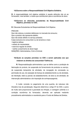 14) Escreva sobre a Responsabilidade Civil Objetiva Solidária.
R: A responsabilidade civil objetiva solidária é aquela atribuída não só ao
fornecedor, mas também, a todos que contribuírem para a ocorrência do dano.
15) Escreva as cláusulas excludentes da Responsabilidade Civil
Objetiva, previstas no CDC.
R: Cláusulas Excludentes da Responsabilidade Civil Objetiva.
PROVAR:
Que não colocou o produto defeituoso no mercado de consumo;
Que o produto não apresenta defeito;
Que não existe defeito no serviço prestado;
Culpa exclusiva do consumidor ou de terceiros e mais:
• legitima defesa;
• estado de necessidade;
• exercício regular do direito
• estrito cumprimento do dever legal.
SANÇÕES: Administrativa, Civil e Criminal.
16) Quais as sanções previstas no CDC a serem aplicadas aos que
violarem os direitos do consumidor? Defina-as.
R: Responsabilização administrativa: que se define como a proibição de
fabricação do produto, de suspensão de fornecimento de produtos ou serviço,
de suspensão temporária de atividade, de revogação de concessão ou
permissão de uso, de cassação de licença do estabelecimento ou de atividade,
de interdição, total ou parcial, de estabelecimento, de obra ou de atividade, de
intervenção administrativa e de imposição de contrapropaganda.
A multa: consiste no pagamento de uma quantia, de natureza não
tributária mas de penalização. Segundo determina o artigo 57 do CDC, a pena
de multa será proporcional à gravidade da infração, à vantagem auferida e à
condição econômica do fornecedor, devendo ser aplicada mediante
procedimento administrativo e revertendo para o Fundo de Defesa de Direitos.
 
