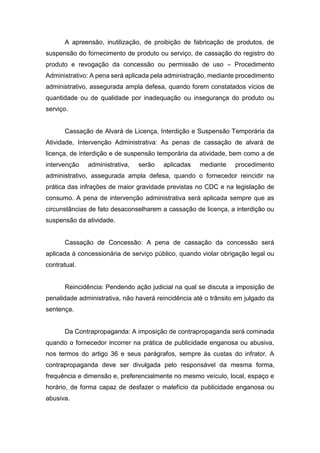 A apreensão, inutilização, de proibição de fabricação de produtos, de
suspensão do fornecimento de produto ou serviço, de cassação do registro do
produto e revogação da concessão ou permissão de uso – Procedimento
Administrativo: A pena será aplicada pela administração, mediante procedimento
administrativo, assegurada ampla defesa, quando forem constatados vícios de
quantidade ou de qualidade por inadequação ou insegurança do produto ou
serviço.
Cassação de Alvará de Licença, Interdição e Suspensão Temporária da
Atividade, Intervenção Administrativa: As penas de cassação de alvará de
licença, de interdição e de suspensão temporária da atividade, bem como a de
intervenção administrativa, serão aplicadas mediante procedimento
administrativo, assegurada ampla defesa, quando o fornecedor reincidir na
prática das infrações de maior gravidade previstas no CDC e na legislação de
consumo. A pena de intervenção administrativa será aplicada sempre que as
circunstâncias de fato desaconselharem a cassação de licença, a interdição ou
suspensão da atividade.
Cassação de Concessão: A pena de cassação da concessão será
aplicada à concessionária de serviço público, quando violar obrigação legal ou
contratual.
Reincidência: Pendendo ação judicial na qual se discuta a imposição de
penalidade administrativa, não haverá reincidência até o trânsito em julgado da
sentença.
Da Contrapropaganda: A imposição de contrapropaganda será cominada
quando o fornecedor incorrer na prática de publicidade enganosa ou abusiva,
nos termos do artigo 36 e seus parágrafos, sempre às custas do infrator. A
contrapropaganda deve ser divulgada pelo responsável da mesma forma,
frequência e dimensão e, preferencialmente no mesmo veículo, local, espaço e
horário, de forma capaz de desfazer o malefício da publicidade enganosa ou
abusiva.
 