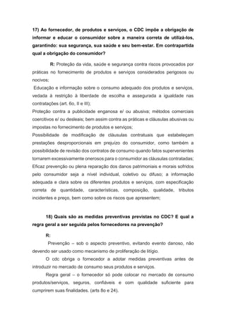 17) Ao fornecedor, de produtos e serviços, o CDC impõe a obrigação de
informar e educar o consumidor sobre a maneira correta de utilizá-los,
garantindo: sua segurança, sua saúde e seu bem-estar. Em contrapartida
qual a obrigação do consumidor?
R: Proteção da vida, saúde e segurança contra riscos provocados por
práticas no fornecimento de produtos e serviços considerados perigosos ou
nocivos;
Educação e informação sobre o consumo adequado dos produtos e serviços,
vedada à restrição à liberdade de escolha e assegurada a igualdade nas
contratações (art. 6o, II e III);
Proteção contra a publicidade enganosa e/ ou abusiva; métodos comerciais
coercitivos e/ ou desleais; bem assim contra as práticas e cláusulas abusivas ou
impostas no fornecimento de produtos e serviços;
Possibilidade de modificação de cláusulas contratuais que estabeleçam
prestações desproporcionais em prejuízo do consumidor, como também a
possibilidade de revisão dos contratos de consumo quando fatos supervenientes
tornarem excessivamente onerosos para o consumidor as cláusulas contratadas;
Eficaz prevenção ou plena reparação dos danos patrimoniais e morais sofridos
pelo consumidor seja a nível individual, coletivo ou difuso; a informação
adequada e clara sobre os diferentes produtos e serviços, com especificação
correta de quantidade, características, composição, qualidade, tributos
incidentes e preço, bem como sobre os riscos que apresentem;
18) Quais são as medidas preventivas previstas no CDC? E qual a
regra geral a ser seguida pelos fornecedores na prevenção?
R:
Prevenção – sob o aspecto preventivo, evitando evento danoso, não
devendo ser usado como mecanismo de proliferação de litígio.
O cdc obriga o fornecedor a adotar medidas preventivas antes de
introduzir no mercado de consumo seus produtos e serviços.
Regra geral – o fornecedor só pode colocar no mercado de consumo
produtos/serviços, seguros, confiáveis e com qualidade suficiente para
cumprirem suas finalidades. (arts 8o e 24).
 