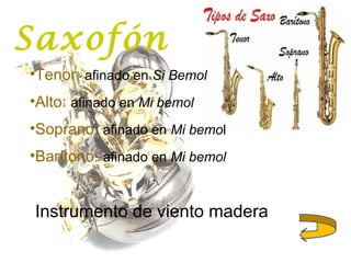 Saxofón
•Tenor: afinado en Si Bemol
•Alto: afinado en Mi bemol
•Soprano: afinado en Mi bemol
•Barítono: afinado en Mi bemol
Instrumento de viento madera