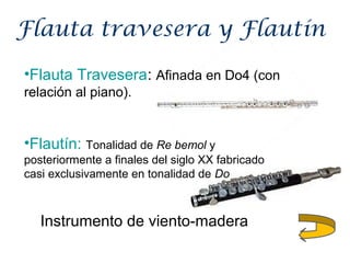 Flauta travesera y Flautín
•Flauta Travesera: Afinada en Do4 (con
relación al piano).
Instrumento de viento-madera
•Flautín: Tonalidad de Re bemol y
posteriormente a finales del siglo XX fabricado
casi exclusivamente en tonalidad de Do
