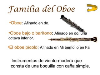 Familia del Oboe
Instrumentos de viento-madera que
consta de una boquilla con caña simple.
•Oboe: Afinado en do.
•Oboe bajo o barítono: Afinado en do, una
octava inferior.
•El oboe pícolo: Afinado en Mi bemol o en Fa