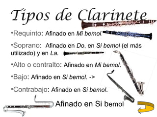 •Requinto: Afinado en Mi bemol.
•Soprano: Afinado en Do, en Si bemol (el más
utilizado) y en La.
•Alto o contralto: Afinado en Mi bemol.
•Bajo: Afinado en Si bemol. ->
•Contrabajo: Afinado en Si bemol.
Tipos de Clarinete
Afinado en Si bemol
