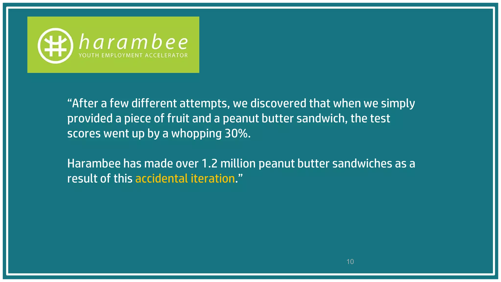 “After a few different attempts, we discovered that when we simply
provided a piece of fruit and a peanut butter sandwich, the test
scores went up by a whopping 30%.
Harambee has made over 1.2 million peanut butter sandwiches as a
result of this accidental iteration.”
10
 