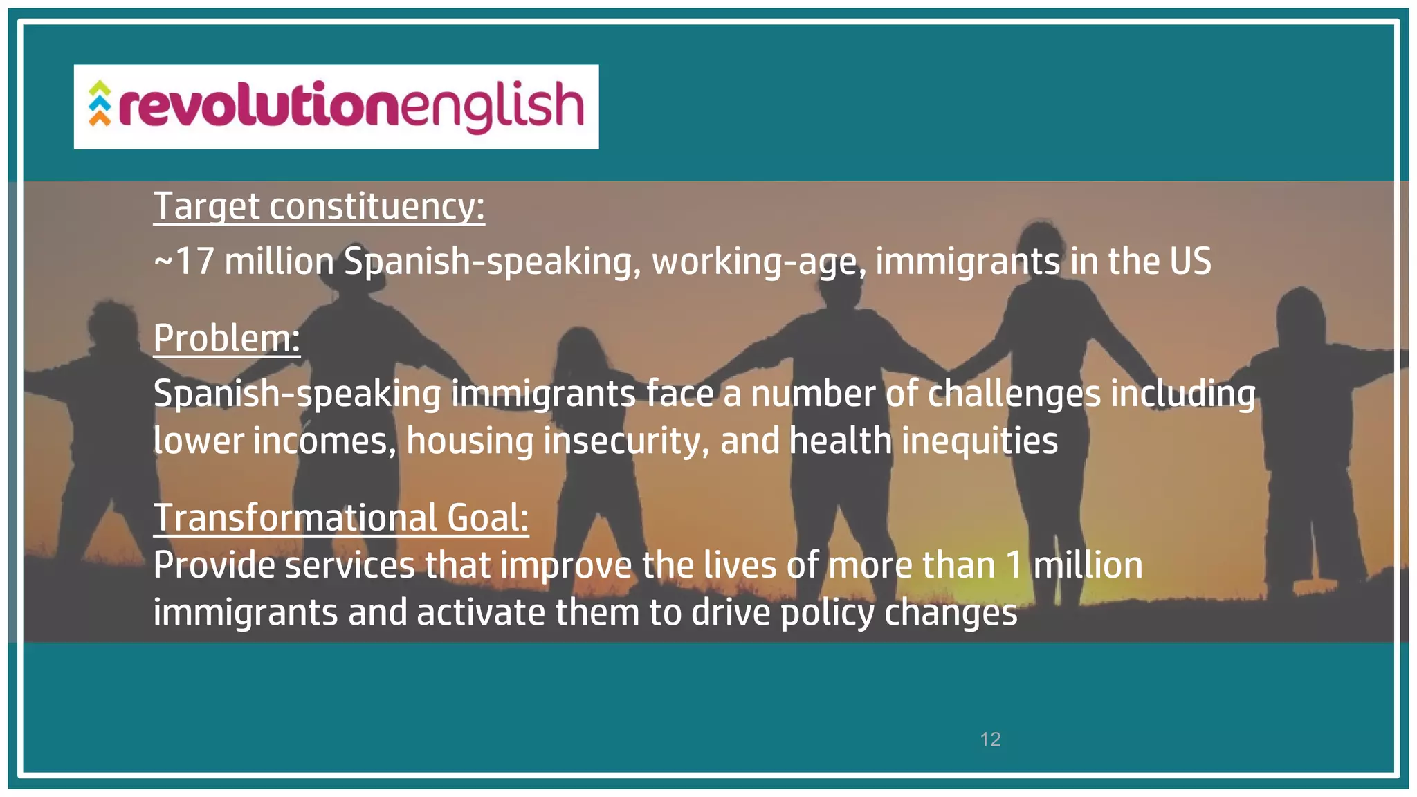 12
Target constituency:
~17 million Spanish-speaking, working-age, immigrants in the US
Problem:
Spanish-speaking immigrants face a number of challenges including
lower incomes, housing insecurity, and health inequities
Transformational Goal:
Provide services that improve the lives of more than 1 million
immigrants and activate them to drive policy changes
 