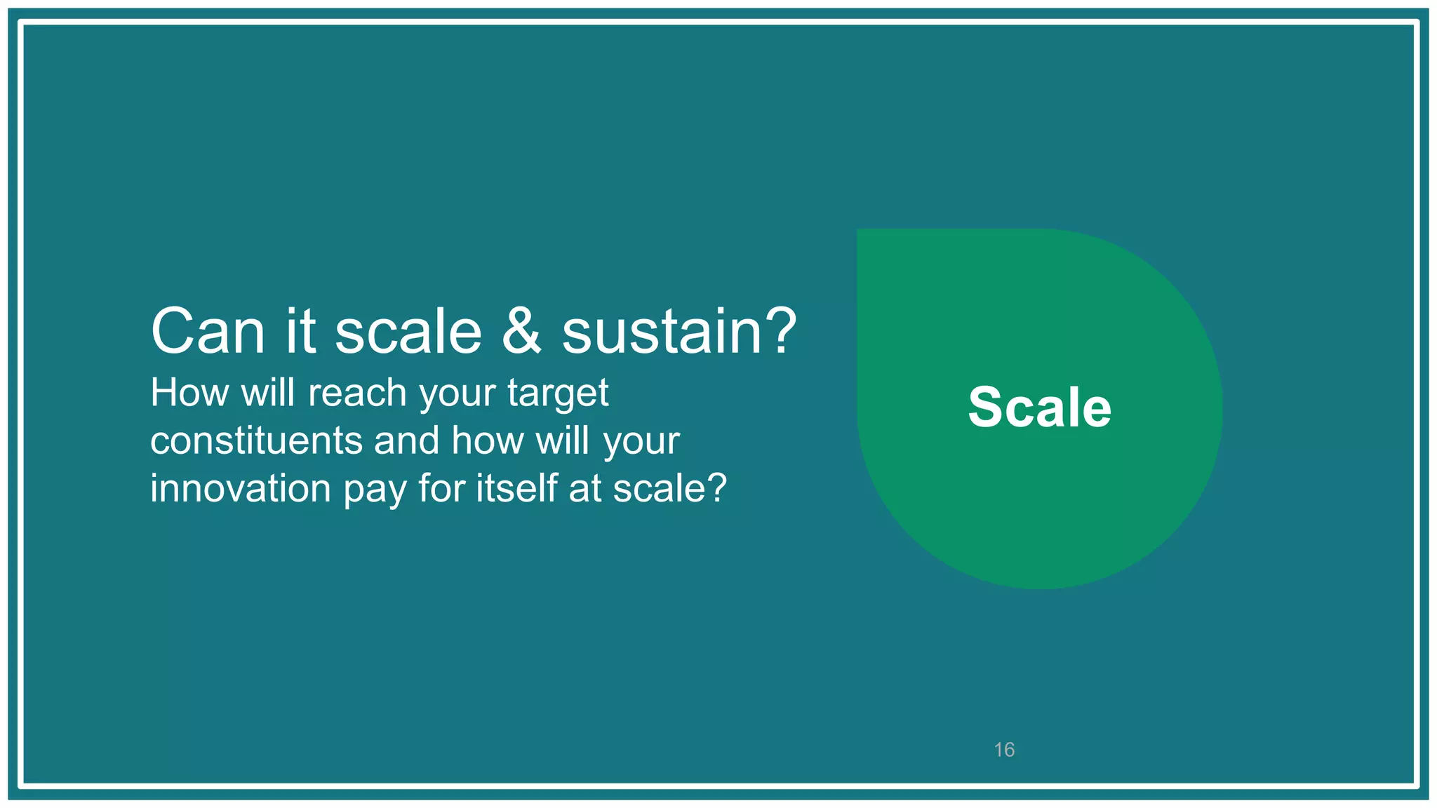 Can it scale & sustain?
How will reach your target
constituents and how will your
innovation pay for itself at scale?
Scale
16
 