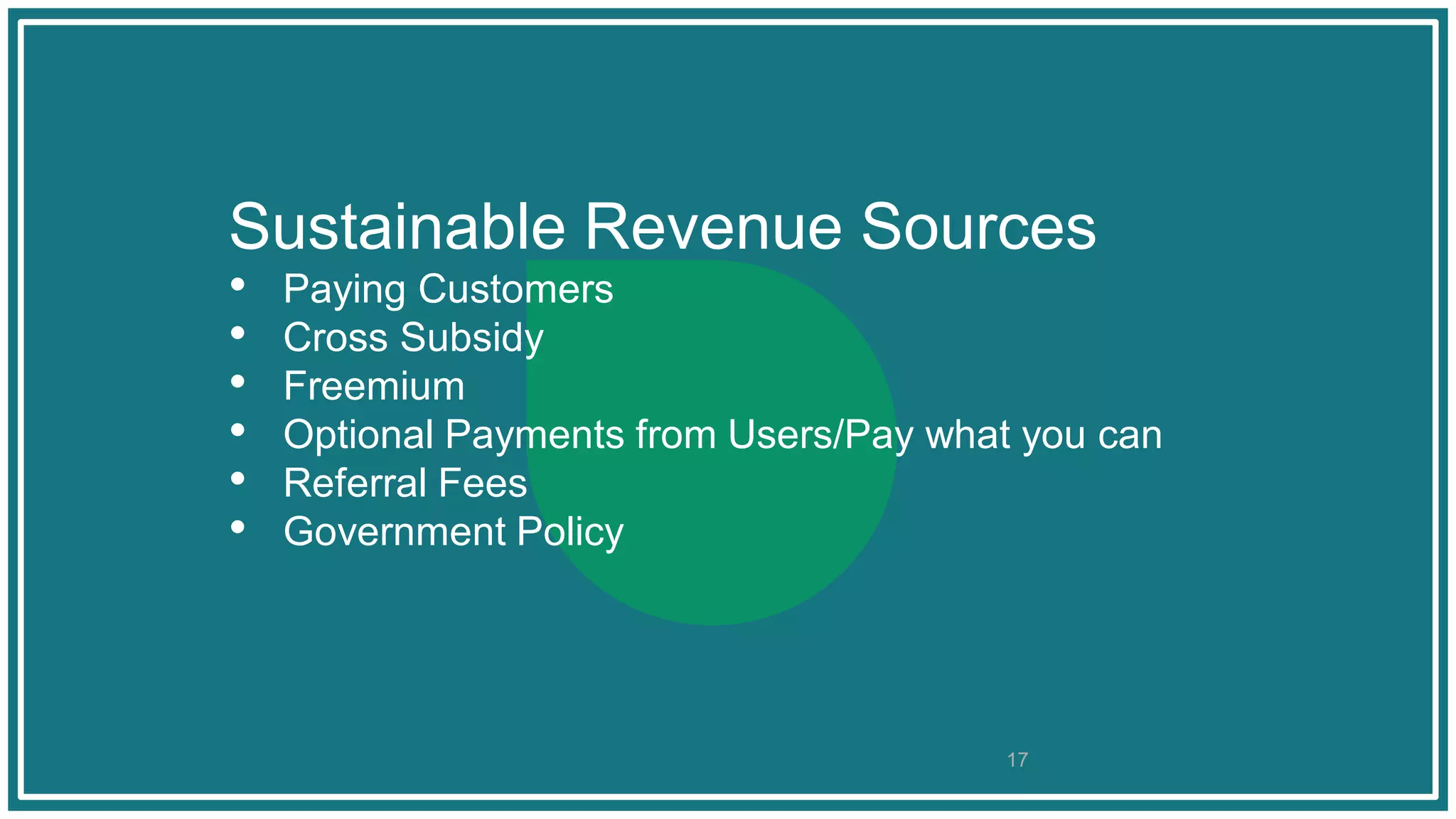 Sustainable Revenue Sources
• Paying Customers
• Cross Subsidy
• Freemium
• Optional Payments from Users/Pay what you can
• Referral Fees
• Government Policy
17
 