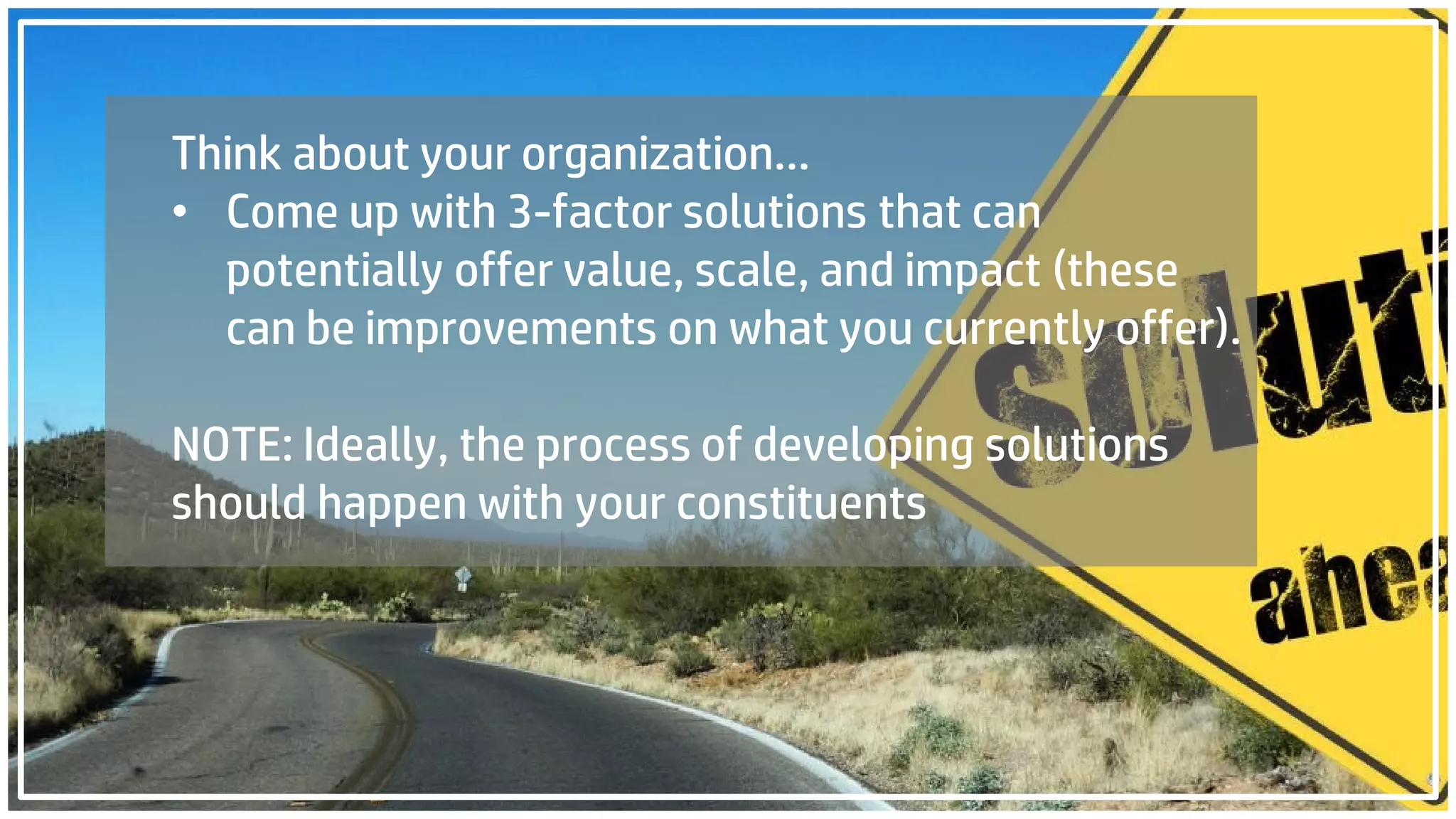 20
Think about your organization…
• Come up with 3-factor solutions that can
potentially offer value, scale, and impact (these
can be improvements on what you currently offer).
NOTE: Ideally, the process of developing solutions
should happen with your constituents
 
