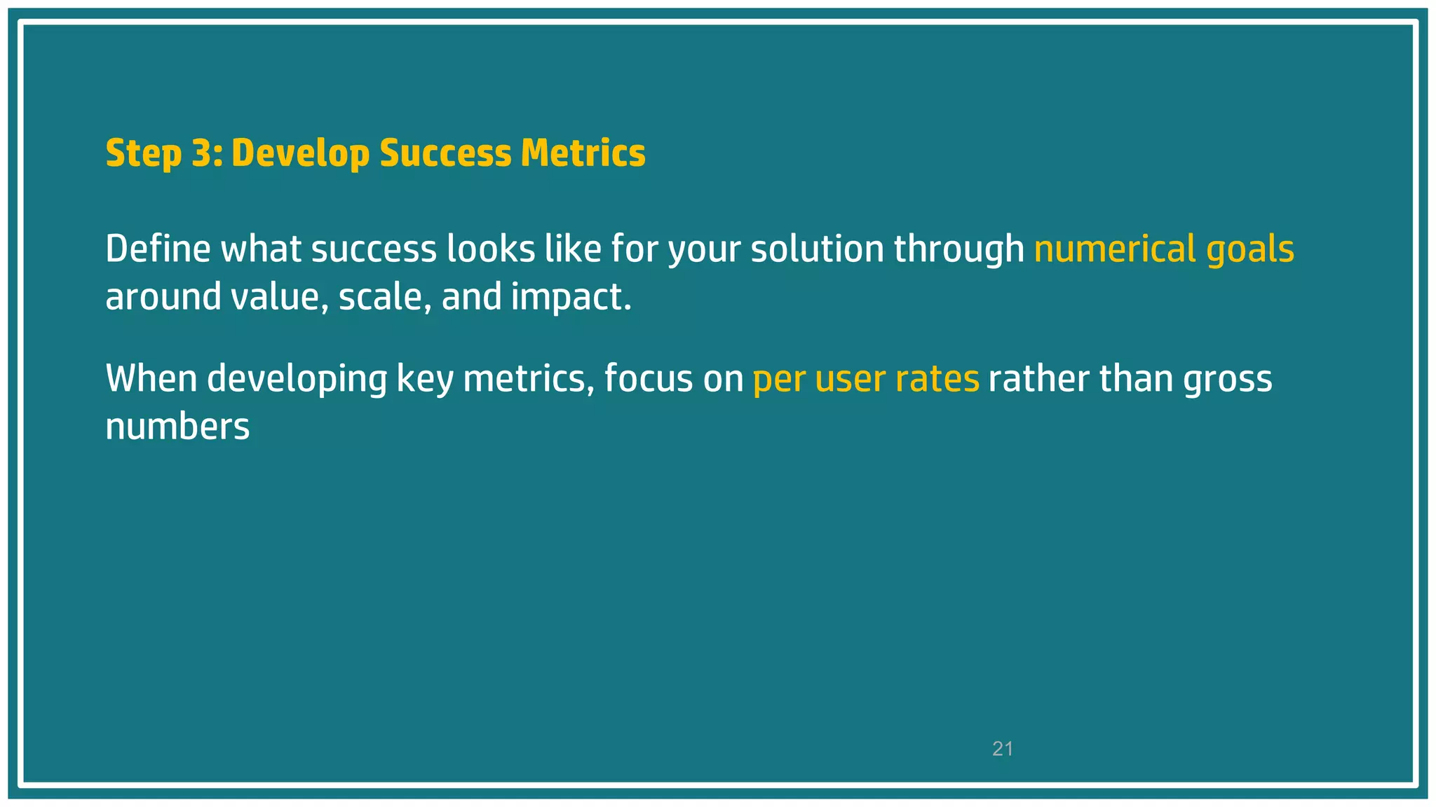Step 3: Develop Success Metrics
Define what success looks like for your solution through numerical goals
around value, scale, and impact.
When developing key metrics, focus on per user rates rather than gross
numbers
21
 