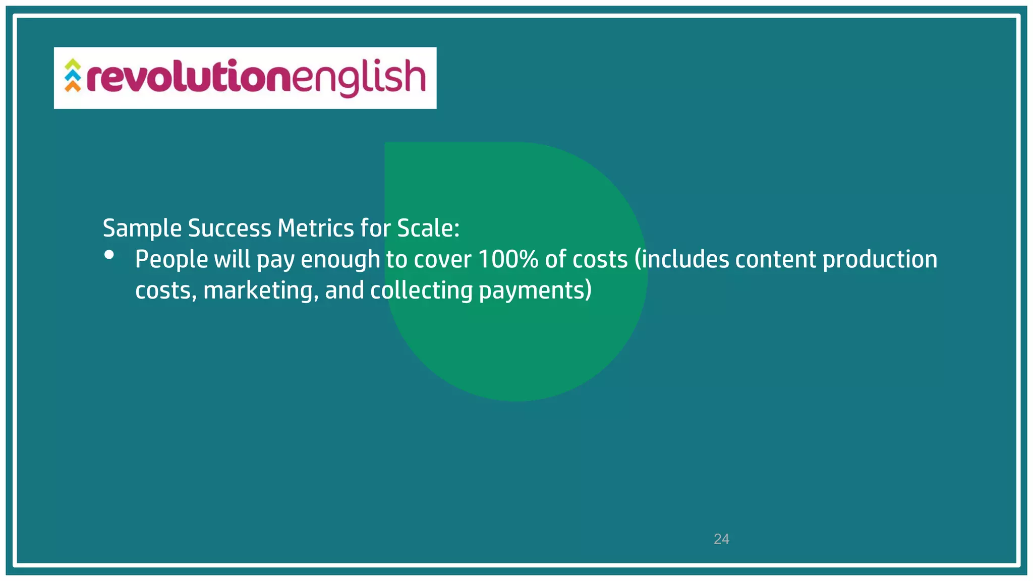 Sample Success Metrics for Scale:
• People will pay enough to cover 100% of costs (includes content production
costs, marketing, and collecting payments)
24
 