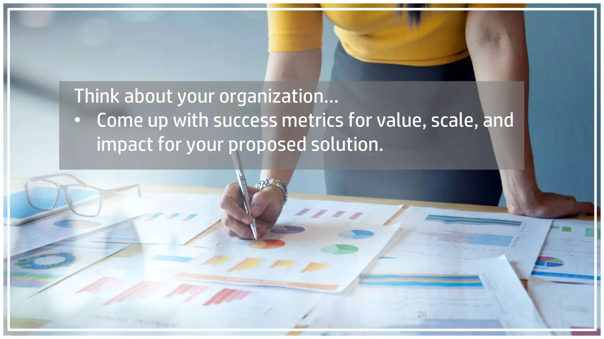 26
Think about your organization…
• Come up with success metrics for value, scale, and
impact for your proposed solution.
 
