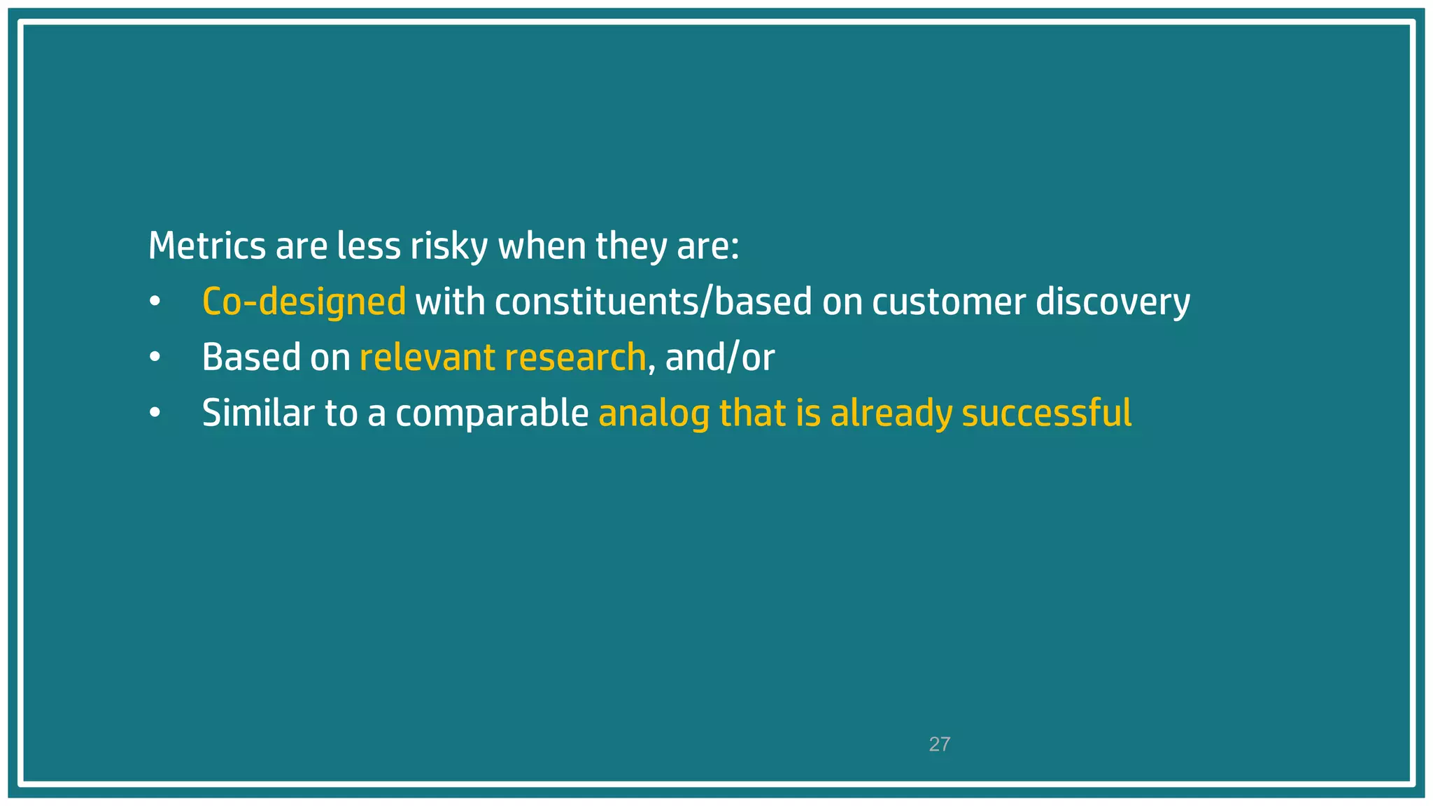 Metrics are less risky when they are:
• Co-designed with constituents/based on customer discovery
• Based on relevant research, and/or
• Similar to a comparable analog that is already successful
27
 