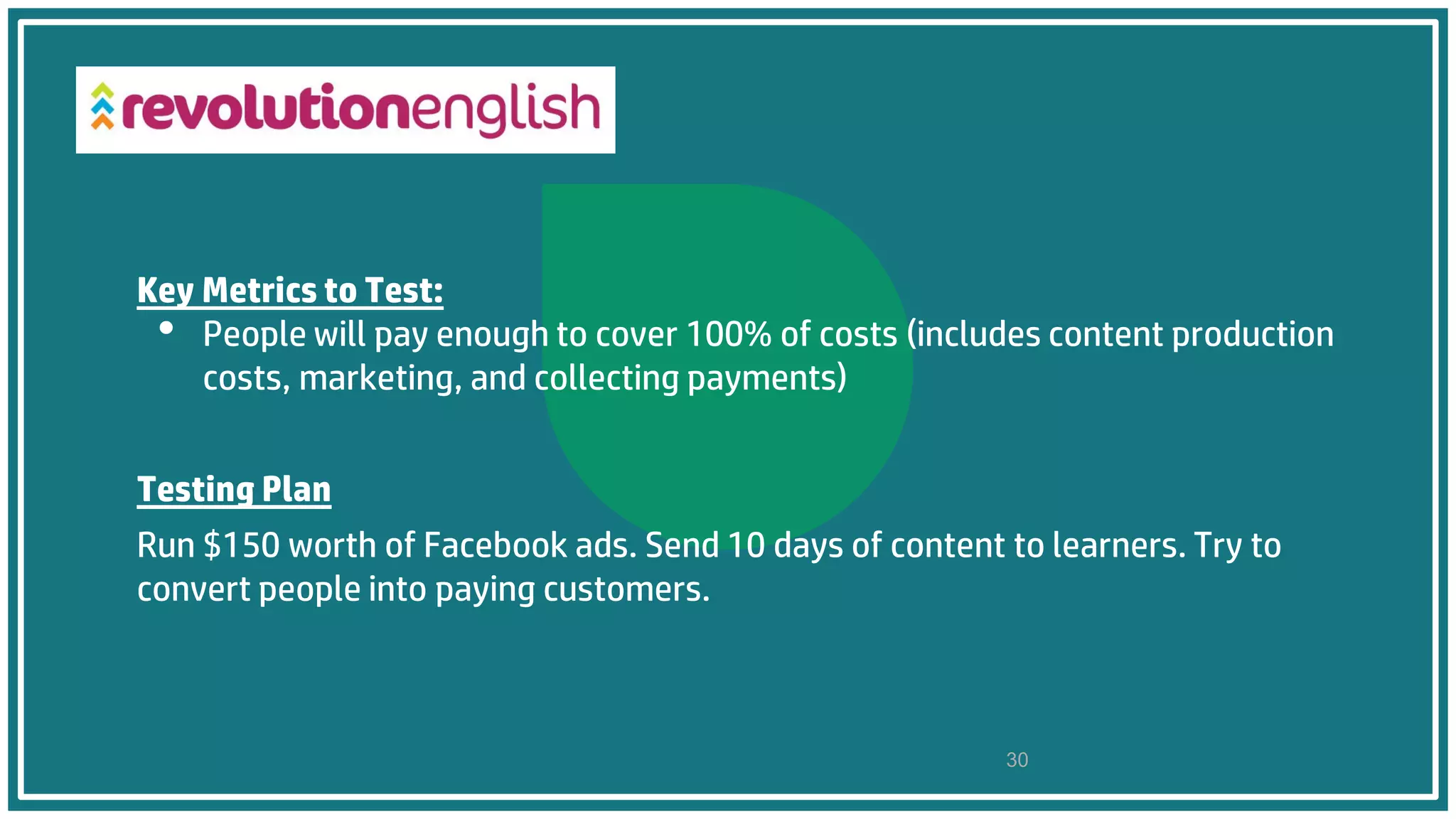 Key Metrics to Test:
• People will pay enough to cover 100% of costs (includes content production
costs, marketing, and collecting payments)
Testing Plan
Run $150 worth of Facebook ads. Send 10 days of content to learners. Try to
convert people into paying customers.
30
 
