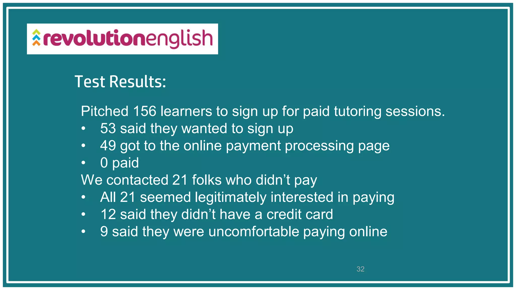 Test Results:
32
Pitched 156 learners to sign up for paid tutoring sessions.
• 53 said they wanted to sign up
• 49 got to the online payment processing page
• 0 paid
We contacted 21 folks who didn’t pay
• All 21 seemed legitimately interested in paying
• 12 said they didn’t have a credit card
• 9 said they were uncomfortable paying online
 