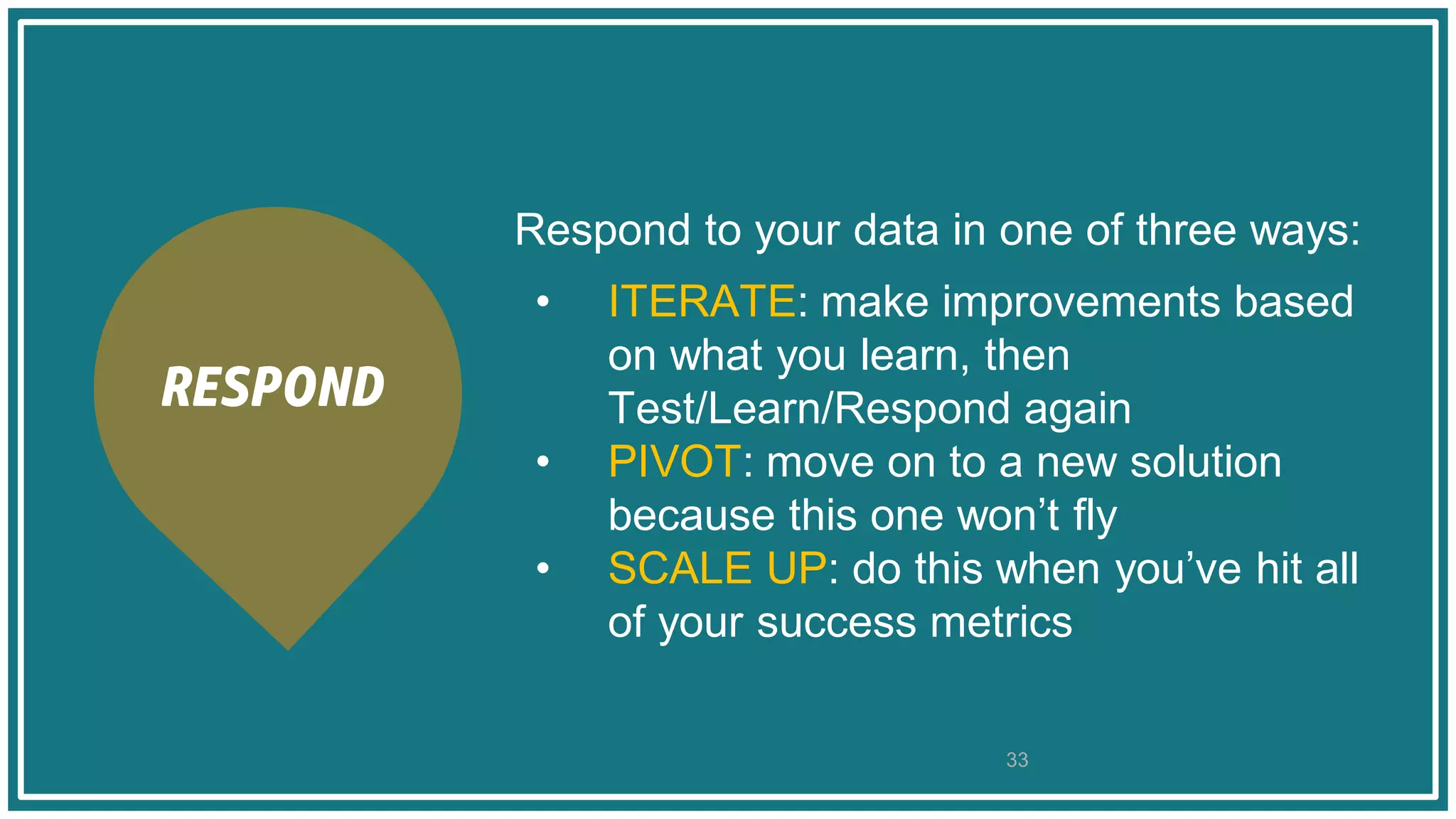 Respond to your data in one of three ways:
• ITERATE: make improvements based
on what you learn, then
Test/Learn/Respond again
• PIVOT: move on to a new solution
because this one won’t fly
• SCALE UP: do this when you’ve hit all
of your success metrics
33
RESPOND
 