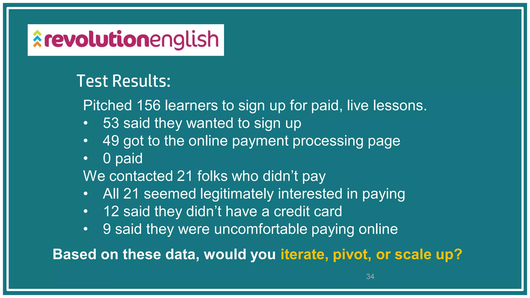 Test Results:
34
Based on these data, would you iterate, pivot, or scale up?
Pitched 156 learners to sign up for paid, live lessons.
• 53 said they wanted to sign up
• 49 got to the online payment processing page
• 0 paid
We contacted 21 folks who didn’t pay
• All 21 seemed legitimately interested in paying
• 12 said they didn’t have a credit card
• 9 said they were uncomfortable paying online
 