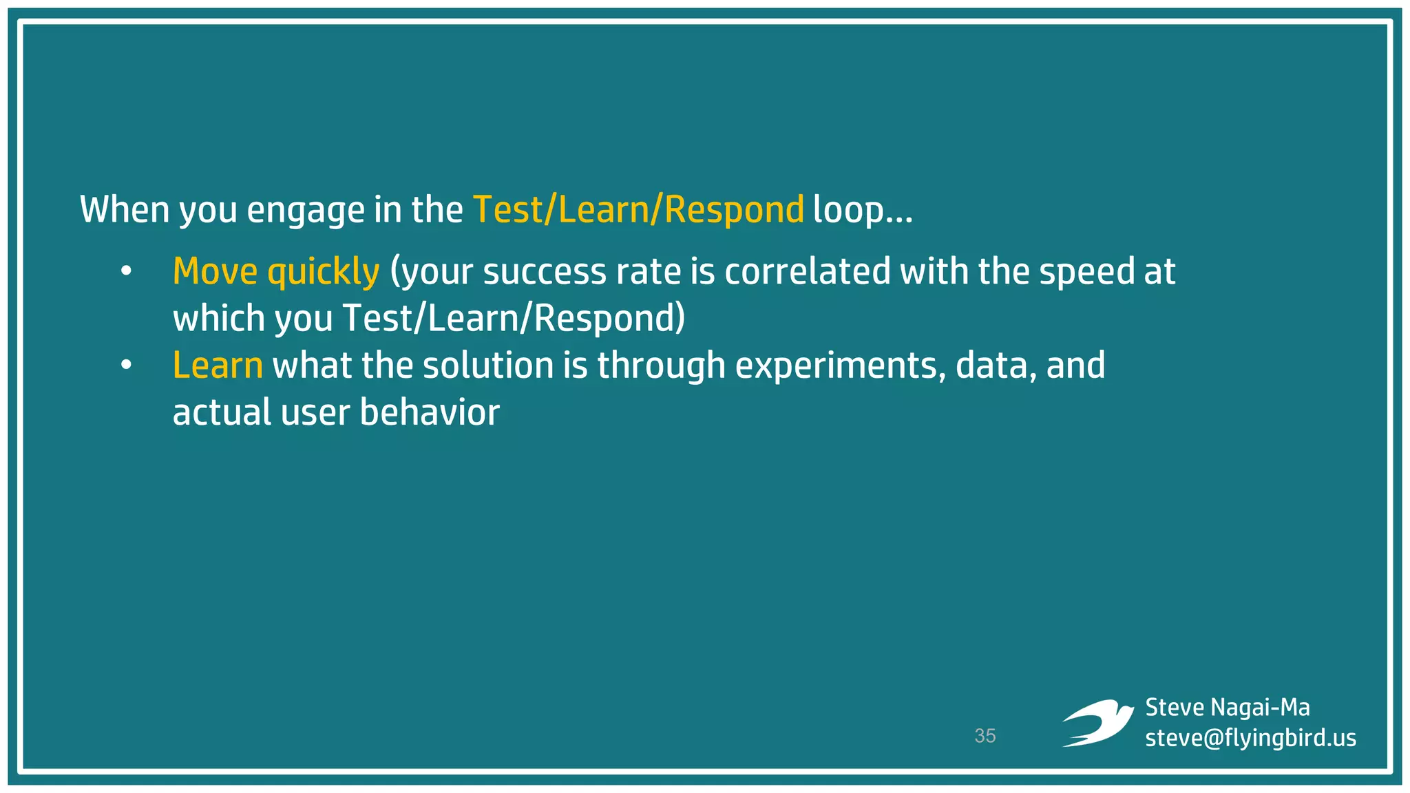 When you engage in the Test/Learn/Respond loop…
• Move quickly (your success rate is correlated with the speed at
which you Test/Learn/Respond)
• Learn what the solution is through experiments, data, and
actual user behavior
35
Steve Nagai-Ma
steve@flyingbird.us
 