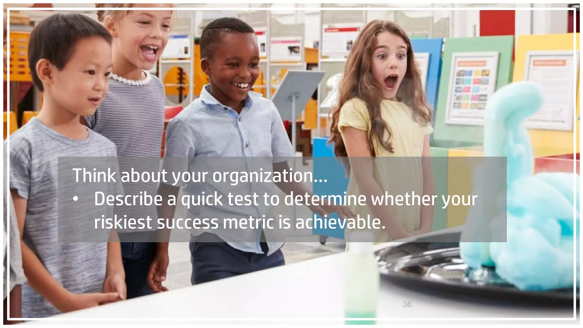 36
Think about your organization…
• Describe a quick test to determine whether your
riskiest success metric is achievable.
 