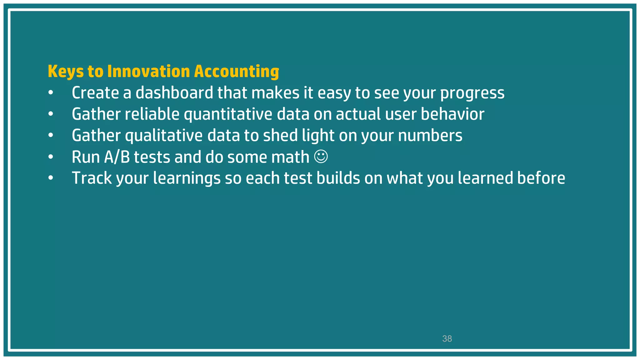 Keys to Innovation Accounting
• Create a dashboard that makes it easy to see your progress
• Gather reliable quantitative data on actual user behavior
• Gather qualitative data to shed light on your numbers
• Run A/B tests and do some math 
• Track your learnings so each test builds on what you learned before
38
 