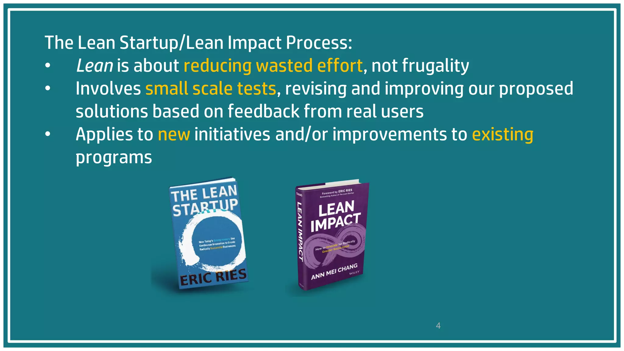 The Lean Startup/Lean Impact Process:
• Lean is about reducing wasted effort, not frugality
• Involves small scale tests, revising and improving our proposed
solutions based on feedback from real users
• Applies to new initiatives and/or improvements to existing
programs
4
 