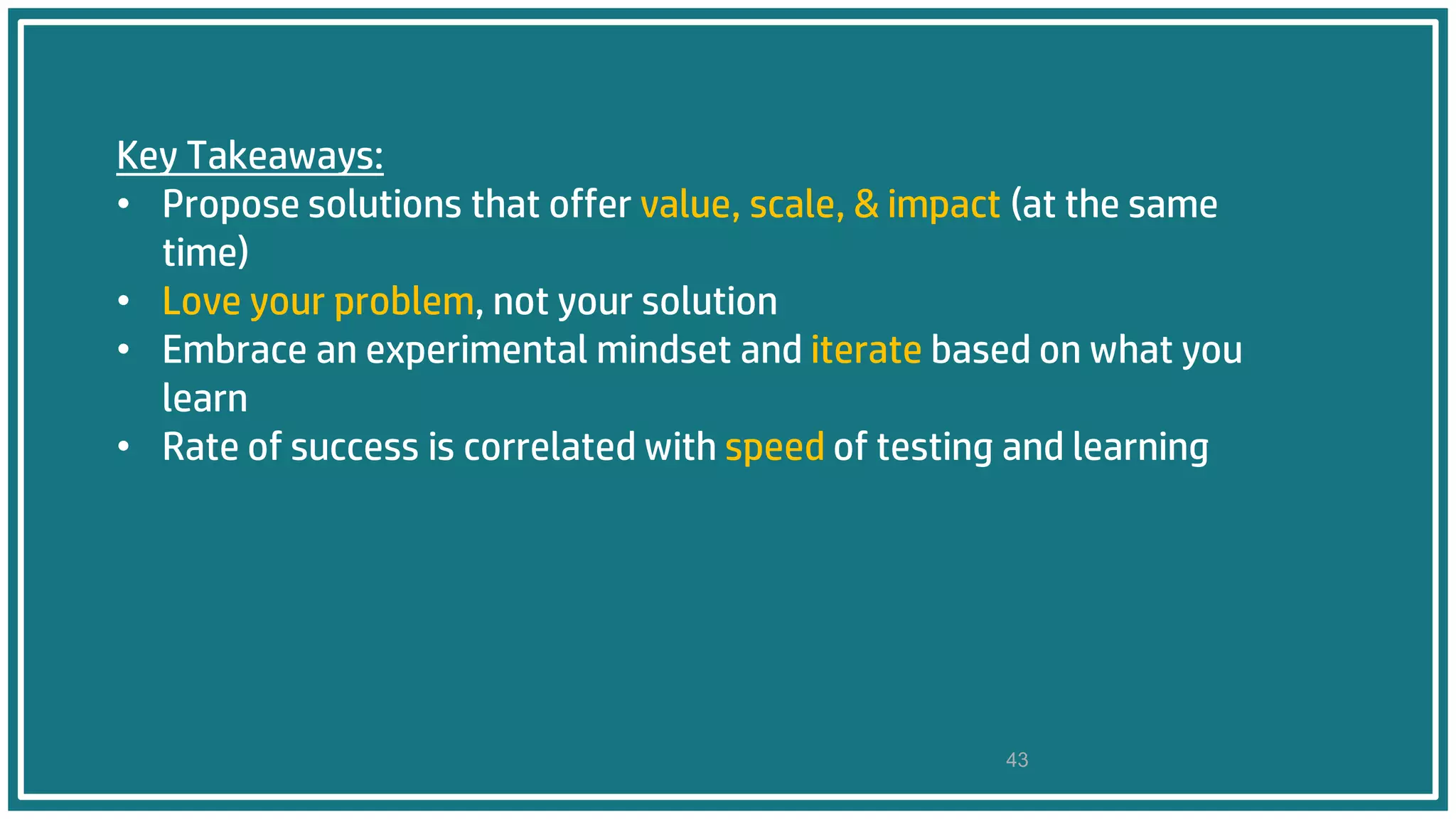 Key Takeaways:
• Propose solutions that offer value, scale, & impact (at the same
time)
• Love your problem, not your solution
• Embrace an experimental mindset and iterate based on what you
learn
• Rate of success is correlated with speed of testing and learning
43
 