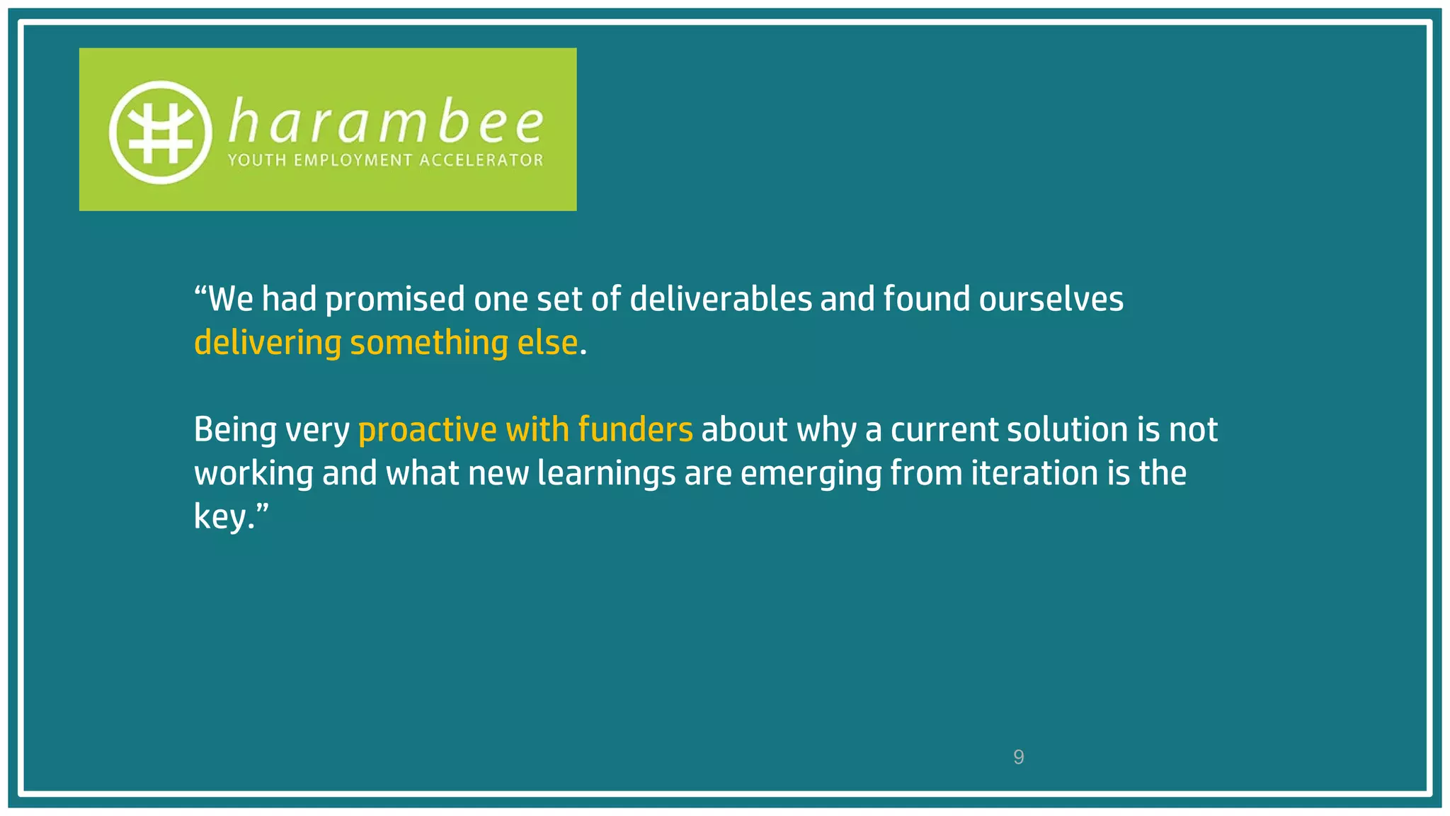 “We had promised one set of deliverables and found ourselves
delivering something else.
Being very proactive with funders about why a current solution is not
working and what new learnings are emerging from iteration is the
key.”
9
 